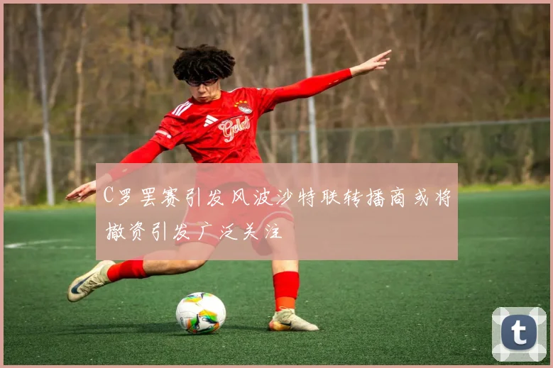 C罗罢赛引发风波沙特联转播商或将撤资引发广泛关注