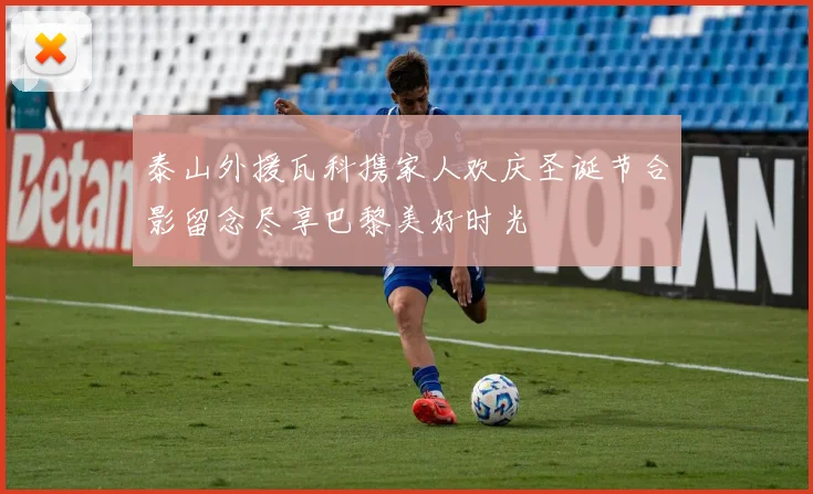 泰山外援瓦科携家人欢庆圣诞节合影留念尽享巴黎美好时光