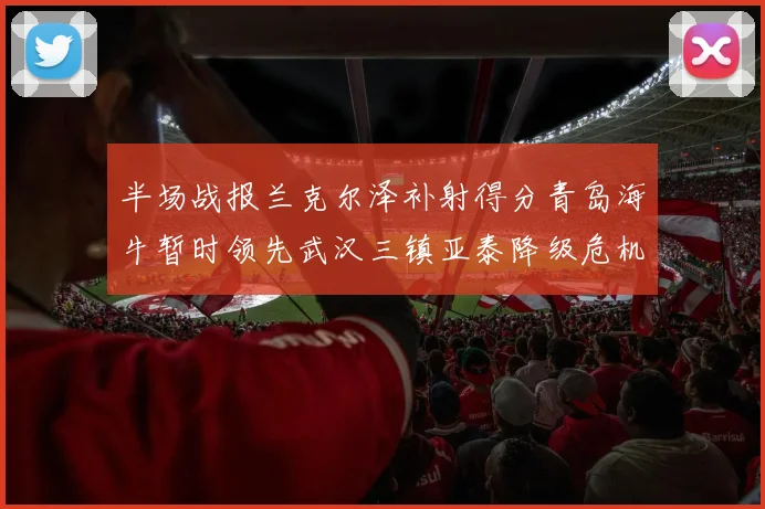 半场战报兰克尔泽补射得分青岛海牛暂时领先武汉三镇亚泰降级危机加剧