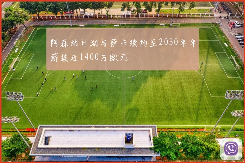 阿森纳计划与萨卡续约至2030年年薪接近1400万欧元