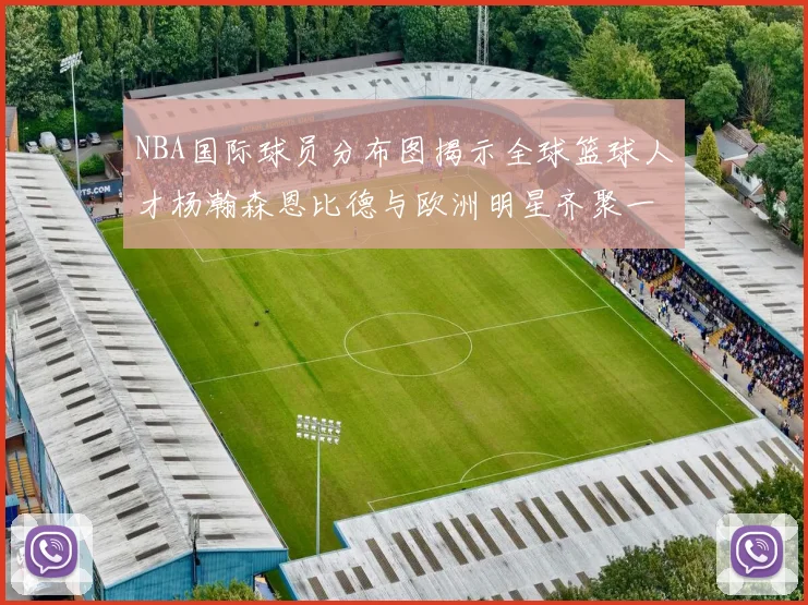 NBA国际球员分布图揭示全球篮球人才杨瀚森恩比德与欧洲明星齐聚一堂