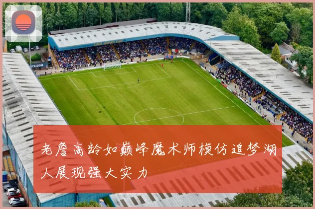 老詹高龄如巅峰魔术师模仿追梦湖人展现强大实力