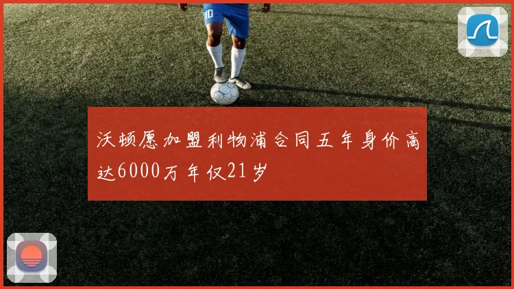 沃顿愿加盟利物浦合同五年身价高达6000万年仅21岁