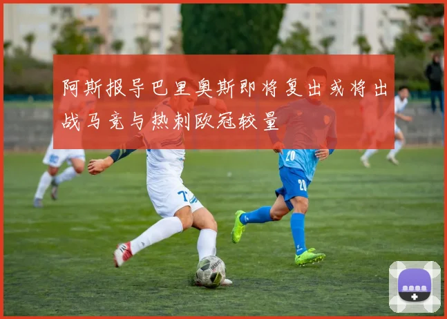 阿斯报导巴里奥斯即将复出或将出战马竞与热刺欧冠较量