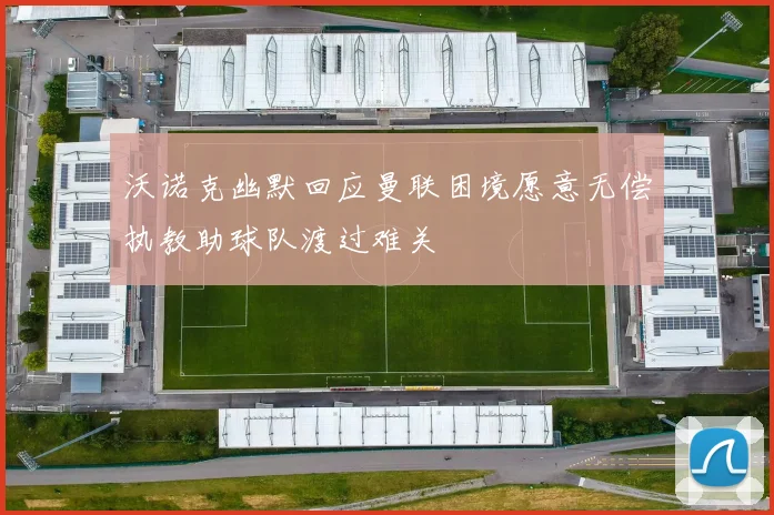 沃诺克幽默回应曼联困境愿意无偿执教助球队渡过难关