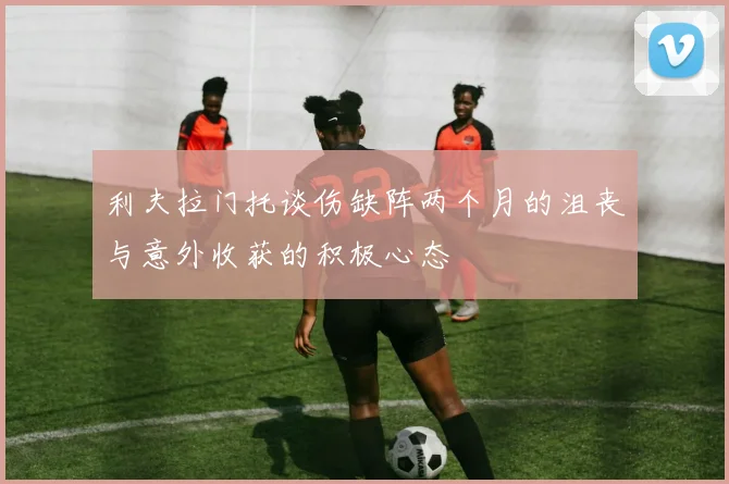 利夫拉门托谈伤缺阵两个月的沮丧与意外收获的积极心态