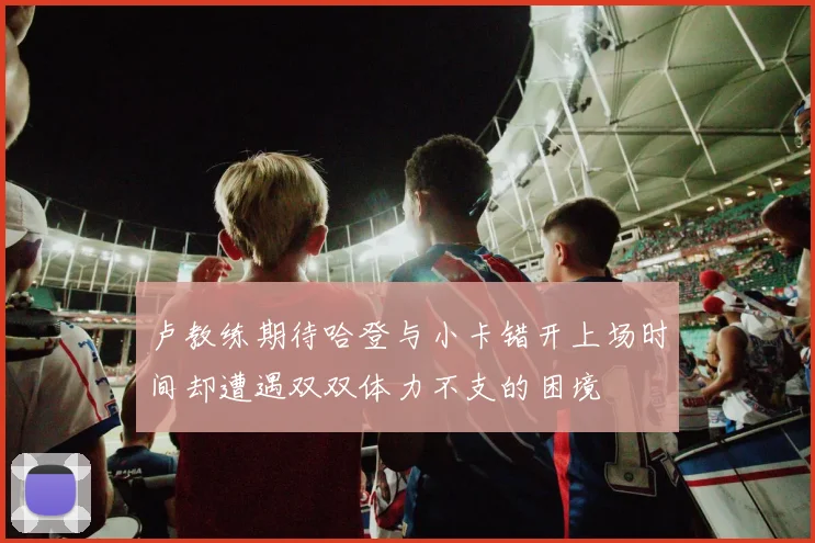 卢教练期待哈登与小卡错开上场时间却遭遇双双体力不支的困境