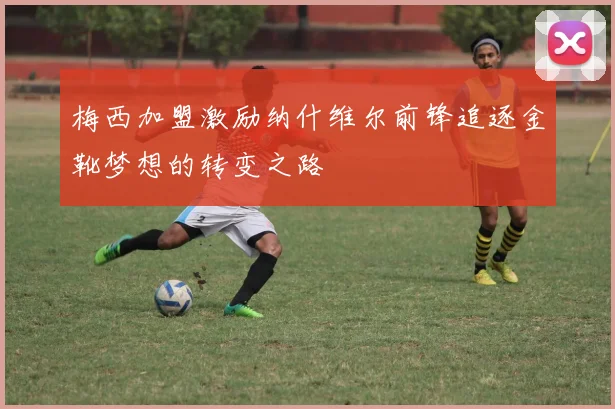 梅西加盟激励纳什维尔前锋追逐金靴梦想的转变之路
