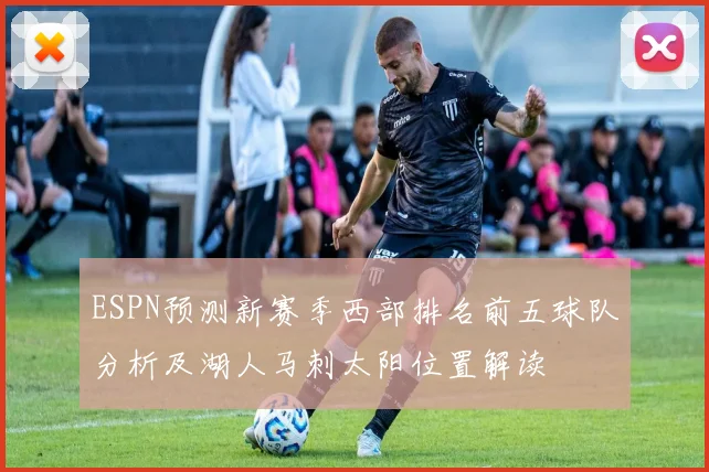 ESPN预测新赛季西部排名前五球队分析及湖人马刺太阳位置解读