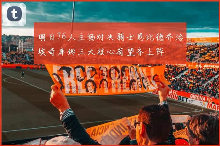明日76人主场对决骑士恩比德乔治埃奇库姆三大核心有望齐上阵