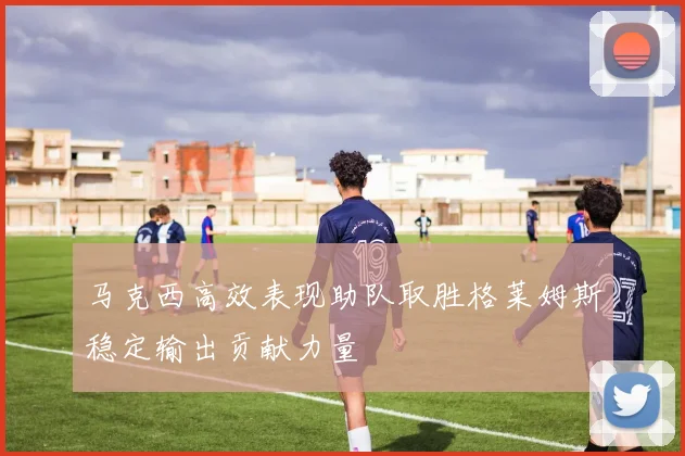 马克西高效表现助队取胜格莱姆斯稳定输出贡献力量